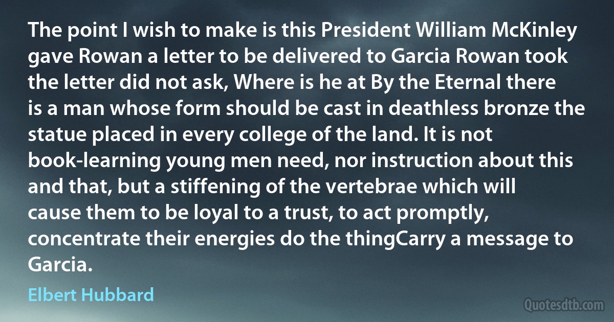 The point I wish to make is this President William McKinley gave Rowan a letter to be delivered to Garcia Rowan took the letter did not ask, Where is he at By the Eternal there is a man whose form should be cast in deathless bronze the statue placed in every college of the land. It is not book-learning young men need, nor instruction about this and that, but a stiffening of the vertebrae which will cause them to be loyal to a trust, to act promptly, concentrate their energies do the thingCarry a message to Garcia. (Elbert Hubbard)