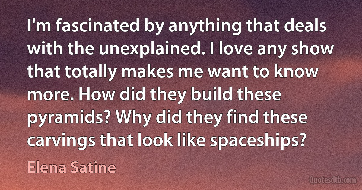 I'm fascinated by anything that deals with the unexplained. I love any show that totally makes me want to know more. How did they build these pyramids? Why did they find these carvings that look like spaceships? (Elena Satine)