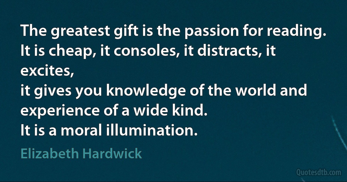 The greatest gift is the passion for reading.
It is cheap, it consoles, it distracts, it excites,
it gives you knowledge of the world and experience of a wide kind.
It is a moral illumination. (Elizabeth Hardwick)