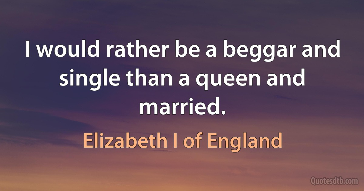 I would rather be a beggar and single than a queen and married. (Elizabeth I of England)