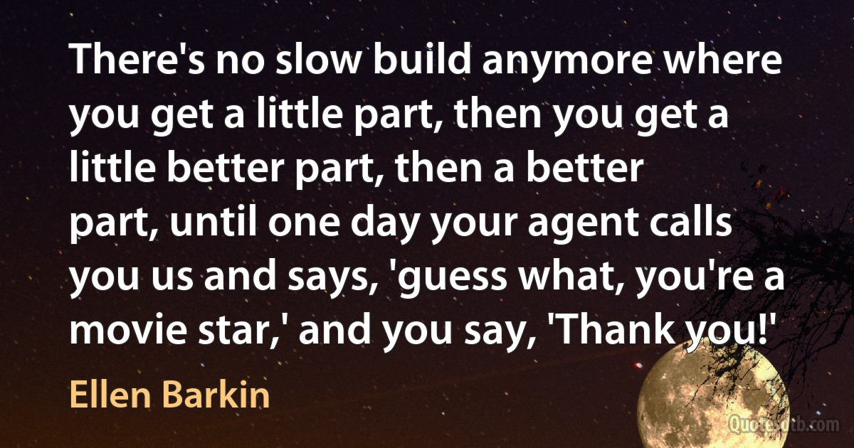 There's no slow build anymore where you get a little part, then you get a little better part, then a better part, until one day your agent calls you us and says, 'guess what, you're a movie star,' and you say, 'Thank you!' (Ellen Barkin)