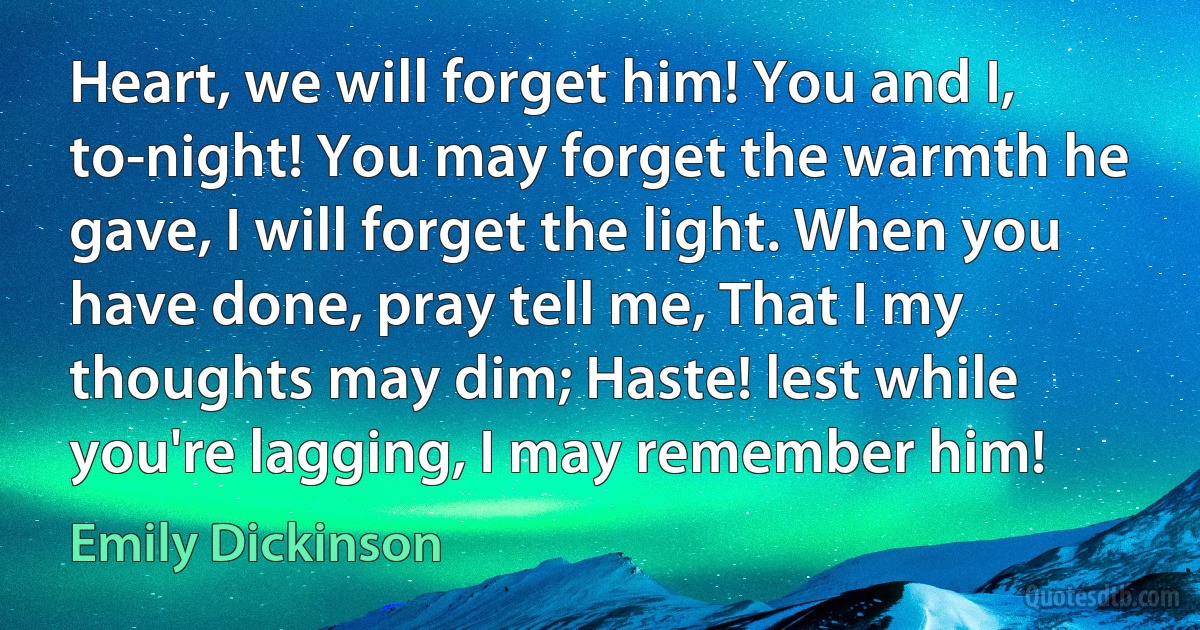 Heart, we will forget him! You and I, to-night! You may forget the warmth he gave, I will forget the light. When you have done, pray tell me, That I my thoughts may dim; Haste! lest while you're lagging, I may remember him! (Emily Dickinson)