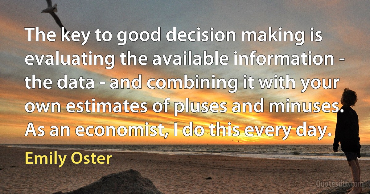 The key to good decision making is evaluating the available information - the data - and combining it with your own estimates of pluses and minuses. As an economist, I do this every day. (Emily Oster)