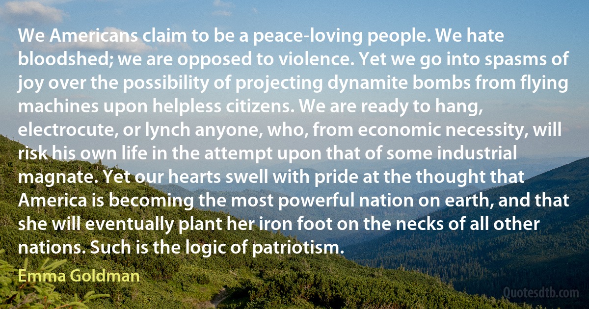 We Americans claim to be a peace-loving people. We hate bloodshed; we are opposed to violence. Yet we go into spasms of joy over the possibility of projecting dynamite bombs from flying machines upon helpless citizens. We are ready to hang, electrocute, or lynch anyone, who, from economic necessity, will risk his own life in the attempt upon that of some industrial magnate. Yet our hearts swell with pride at the thought that America is becoming the most powerful nation on earth, and that she will eventually plant her iron foot on the necks of all other nations. Such is the logic of patriotism. (Emma Goldman)