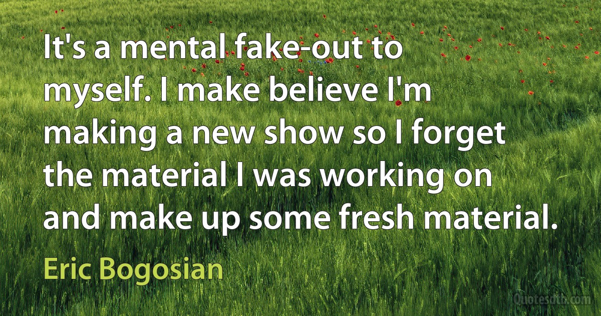 It's a mental fake-out to myself. I make believe I'm making a new show so I forget the material I was working on and make up some fresh material. (Eric Bogosian)