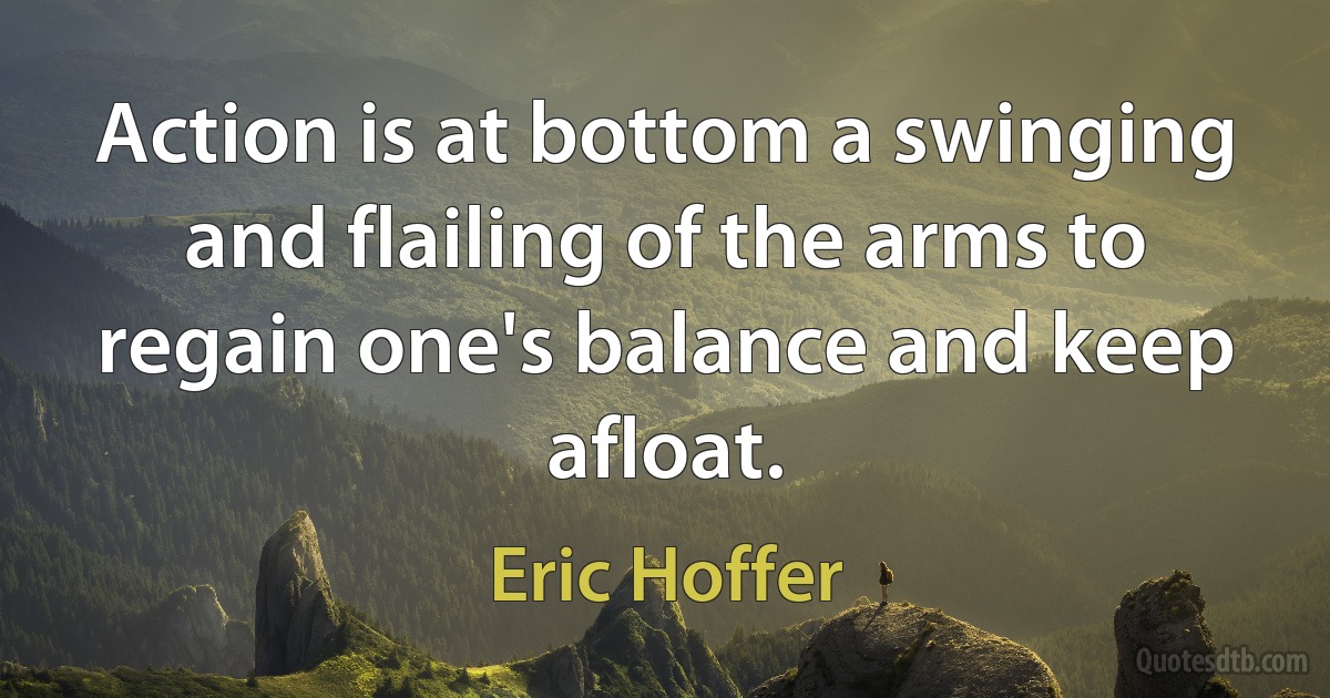 Action is at bottom a swinging and flailing of the arms to regain one's balance and keep afloat. (Eric Hoffer)