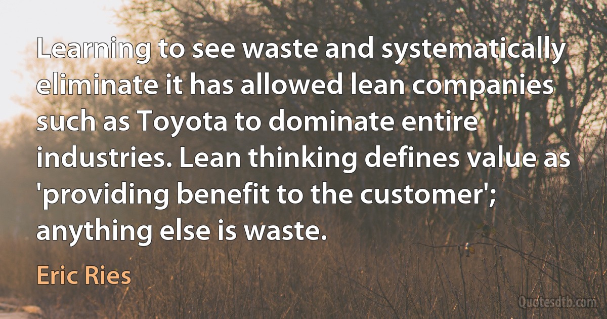 Learning to see waste and systematically eliminate it has allowed lean companies such as Toyota to dominate entire industries. Lean thinking defines value as 'providing benefit to the customer'; anything else is waste. (Eric Ries)