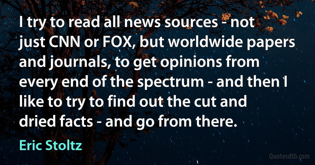 I try to read all news sources - not just CNN or FOX, but worldwide papers and journals, to get opinions from every end of the spectrum - and then I like to try to find out the cut and dried facts - and go from there. (Eric Stoltz)