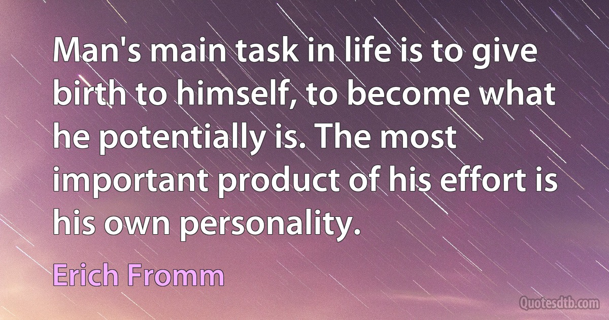 Man's main task in life is to give birth to himself, to become what he potentially is. The most important product of his effort is his own personality. (Erich Fromm)