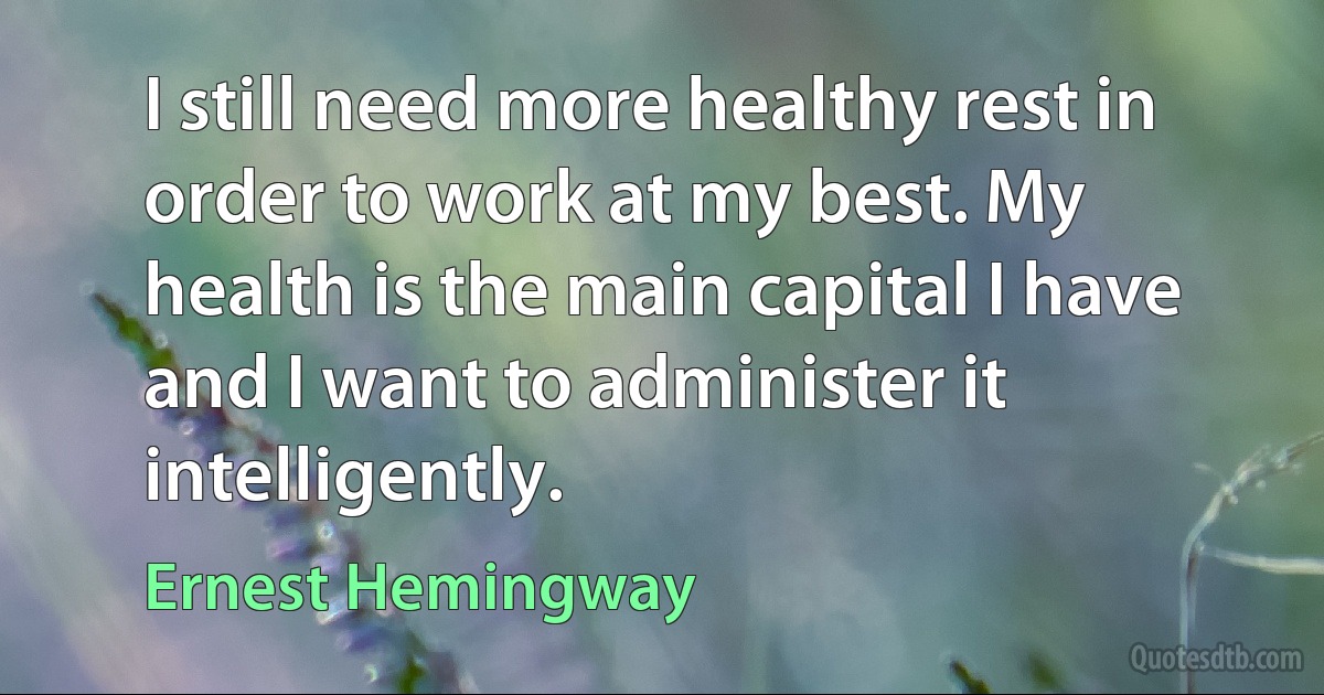 I still need more healthy rest in order to work at my best. My health is the main capital I have and I want to administer it intelligently. (Ernest Hemingway)