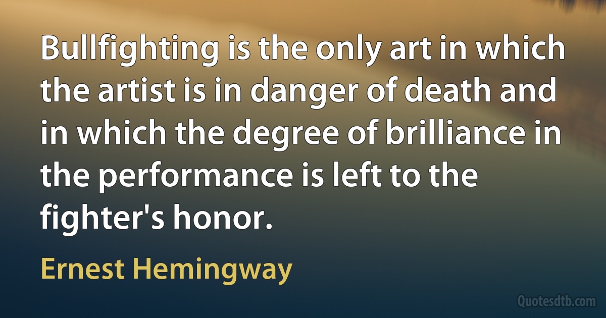 Bullfighting is the only art in which the artist is in danger of death and in which the degree of brilliance in the performance is left to the fighter's honor. (Ernest Hemingway)