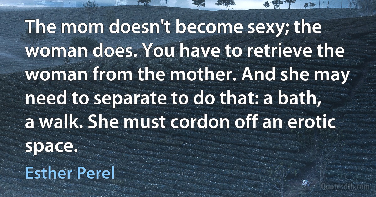 The mom doesn't become sexy; the woman does. You have to retrieve the woman from the mother. And she may need to separate to do that: a bath, a walk. She must cordon off an erotic space. (Esther Perel)