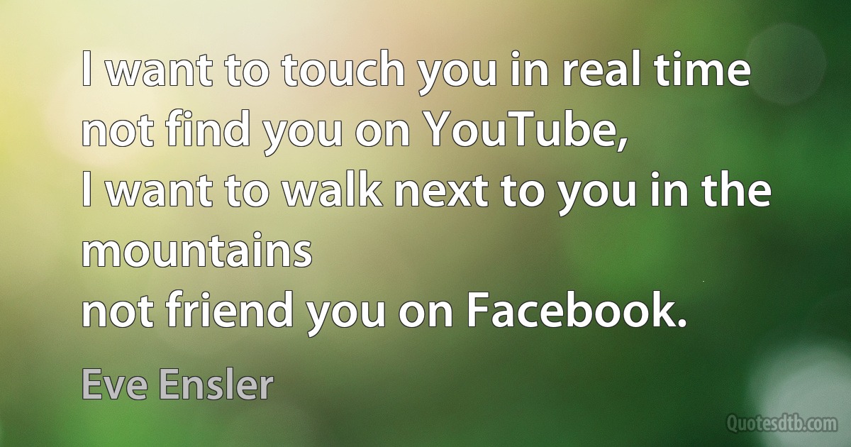 I want to touch you in real time
not find you on YouTube,
I want to walk next to you in the mountains
not friend you on Facebook. (Eve Ensler)