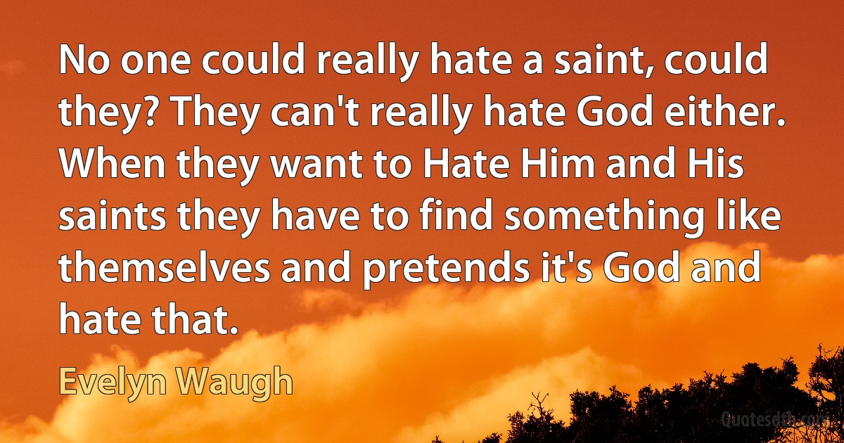 No one could really hate a saint, could they? They can't really hate God either. When they want to Hate Him and His saints they have to find something like themselves and pretends it's God and hate that. (Evelyn Waugh)