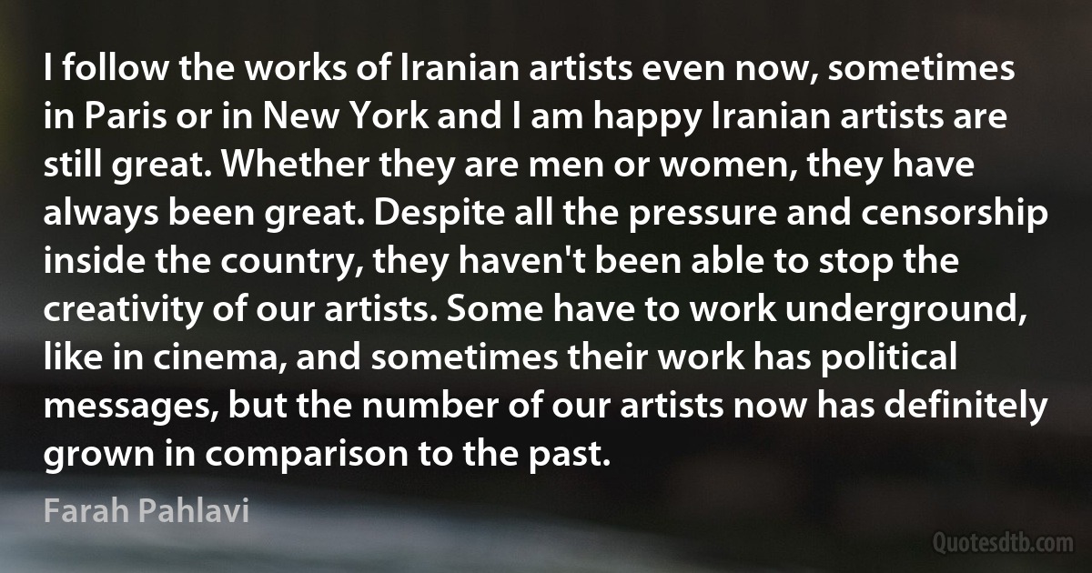 I follow the works of Iranian artists even now, sometimes in Paris or in New York and I am happy Iranian artists are still great. Whether they are men or women, they have always been great. Despite all the pressure and censorship inside the country, they haven't been able to stop the creativity of our artists. Some have to work underground, like in cinema, and sometimes their work has political messages, but the number of our artists now has definitely grown in comparison to the past. (Farah Pahlavi)