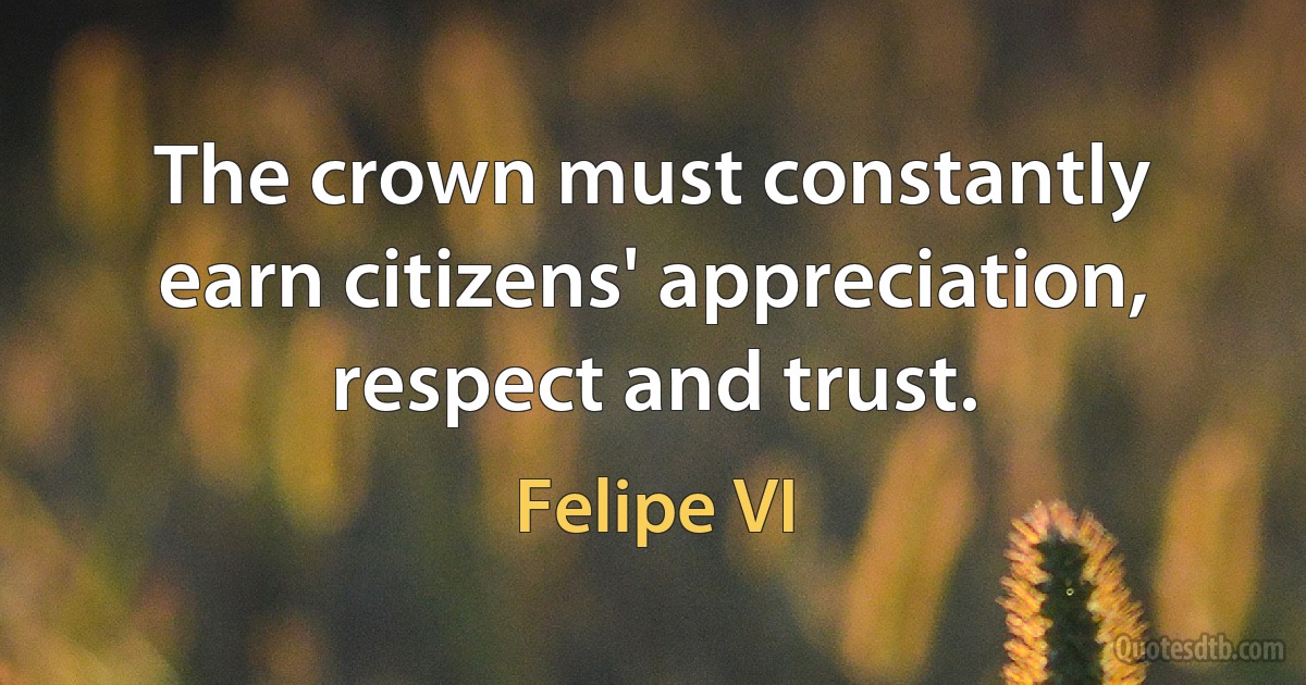 The crown must constantly earn citizens' appreciation, respect and trust. (Felipe VI)