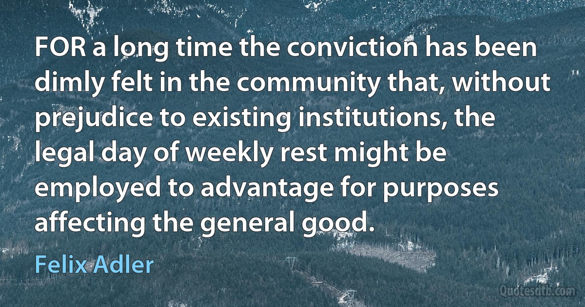 FOR a long time the conviction has been dimly felt in the community that, without prejudice to existing institutions, the legal day of weekly rest might be employed to advantage for purposes affecting the general good. (Felix Adler)