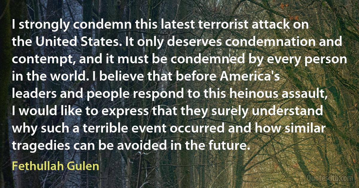 I strongly condemn this latest terrorist attack on the United States. It only deserves condemnation and contempt, and it must be condemned by every person in the world. I believe that before America's leaders and people respond to this heinous assault, I would like to express that they surely understand why such a terrible event occurred and how similar tragedies can be avoided in the future. (Fethullah Gulen)