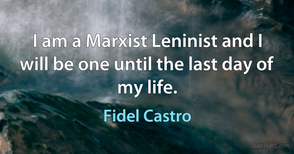 I am a Marxist Leninist and I will be one until the last day of my life. (Fidel Castro)