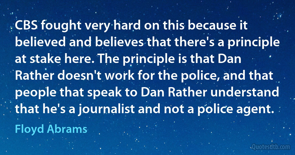 CBS fought very hard on this because it believed and believes that there's a principle at stake here. The principle is that Dan Rather doesn't work for the police, and that people that speak to Dan Rather understand that he's a journalist and not a police agent. (Floyd Abrams)