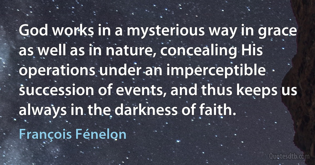 God works in a mysterious way in grace as well as in nature, concealing His operations under an imperceptible succession of events, and thus keeps us always in the darkness of faith. (François Fénelon)