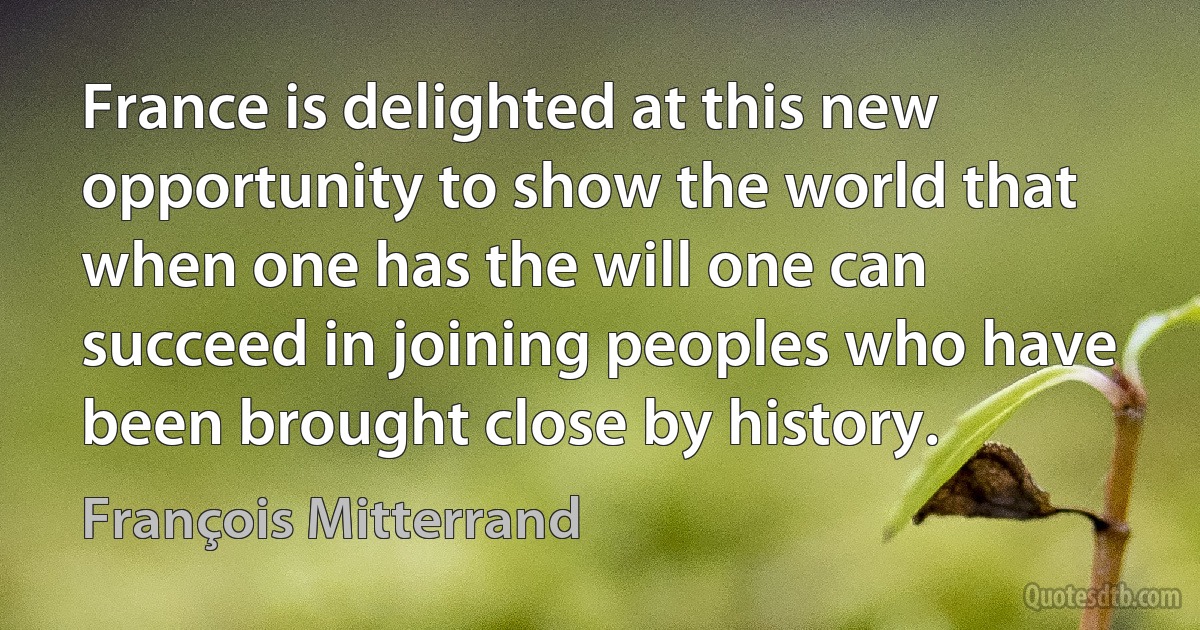 France is delighted at this new opportunity to show the world that when one has the will one can succeed in joining peoples who have been brought close by history. (François Mitterrand)