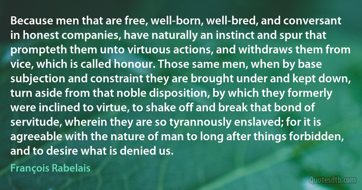 Because men that are free, well-born, well-bred, and conversant in honest companies, have naturally an instinct and spur that prompteth them unto virtuous actions, and withdraws them from vice, which is called honour. Those same men, when by base subjection and constraint they are brought under and kept down, turn aside from that noble disposition, by which they formerly were inclined to virtue, to shake off and break that bond of servitude, wherein they are so tyrannously enslaved; for it is agreeable with the nature of man to long after things forbidden, and to desire what is denied us. (François Rabelais)