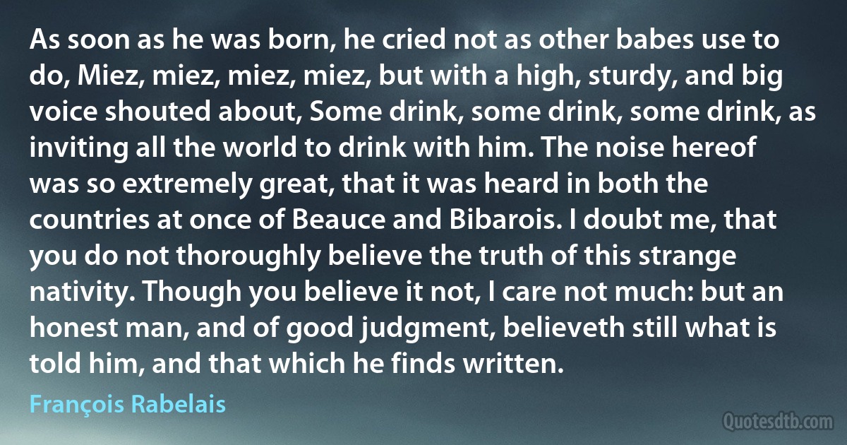 As soon as he was born, he cried not as other babes use to do, Miez, miez, miez, miez, but with a high, sturdy, and big voice shouted about, Some drink, some drink, some drink, as inviting all the world to drink with him. The noise hereof was so extremely great, that it was heard in both the countries at once of Beauce and Bibarois. I doubt me, that you do not thoroughly believe the truth of this strange nativity. Though you believe it not, I care not much: but an honest man, and of good judgment, believeth still what is told him, and that which he finds written. (François Rabelais)