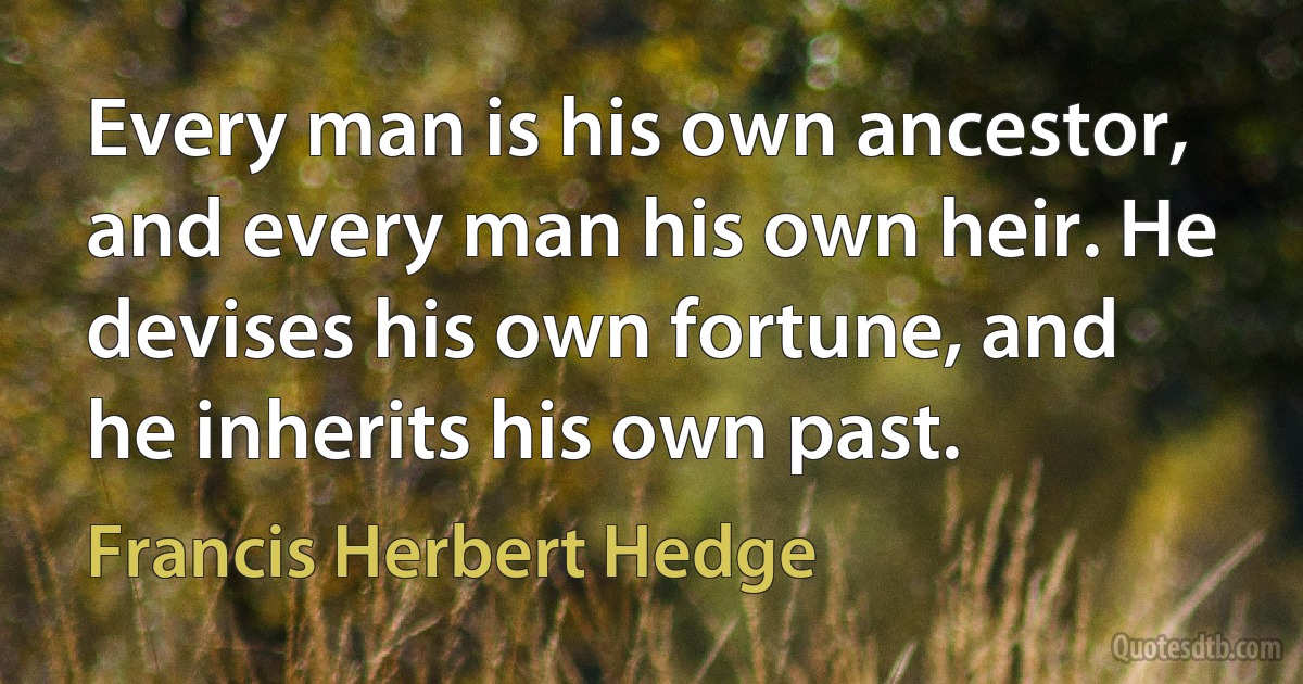 Every man is his own ancestor, and every man his own heir. He devises his own fortune, and he inherits his own past. (Francis Herbert Hedge)