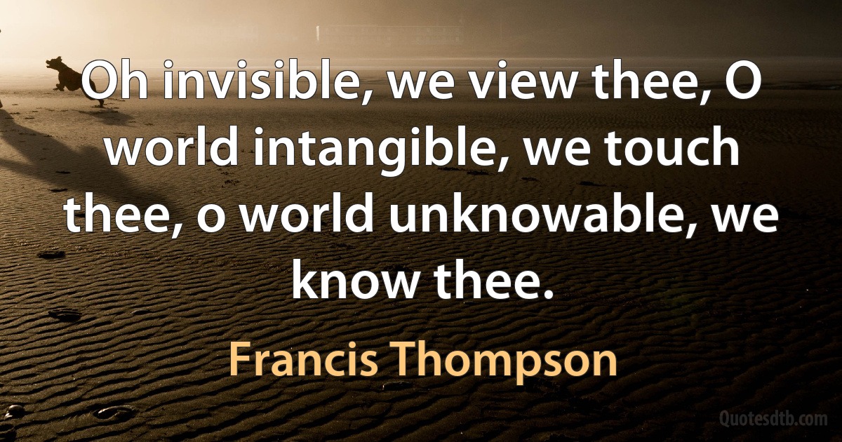 Oh invisible, we view thee, O world intangible, we touch thee, o world unknowable, we know thee. (Francis Thompson)