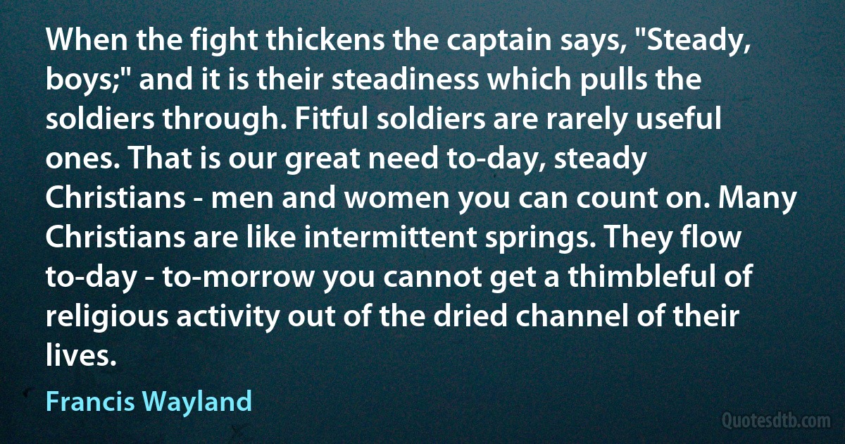 When the fight thickens the captain says, "Steady, boys;" and it is their steadiness which pulls the soldiers through. Fitful soldiers are rarely useful ones. That is our great need to-day, steady Christians - men and women you can count on. Many Christians are like intermittent springs. They flow to-day - to-morrow you cannot get a thimbleful of religious activity out of the dried channel of their lives. (Francis Wayland)