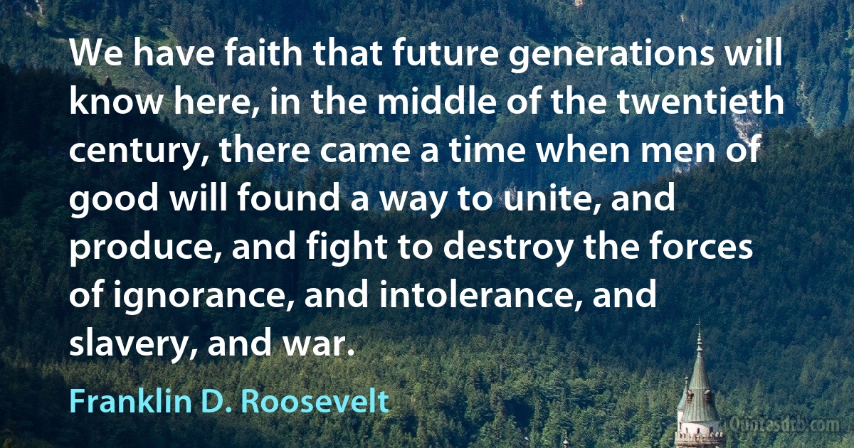 We have faith that future generations will know here, in the middle of the twentieth century, there came a time when men of good will found a way to unite, and produce, and fight to destroy the forces of ignorance, and intolerance, and slavery, and war. (Franklin D. Roosevelt)