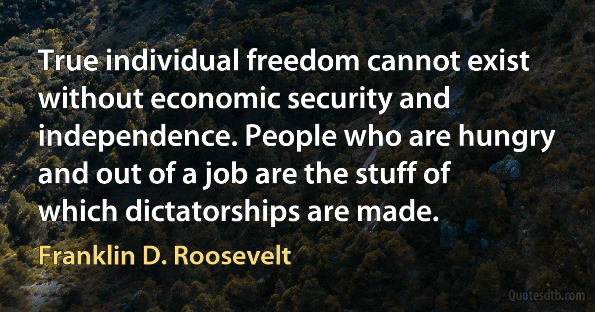 True individual freedom cannot exist without economic security and independence. People who are hungry and out of a job are the stuff of which dictatorships are made. (Franklin D. Roosevelt)