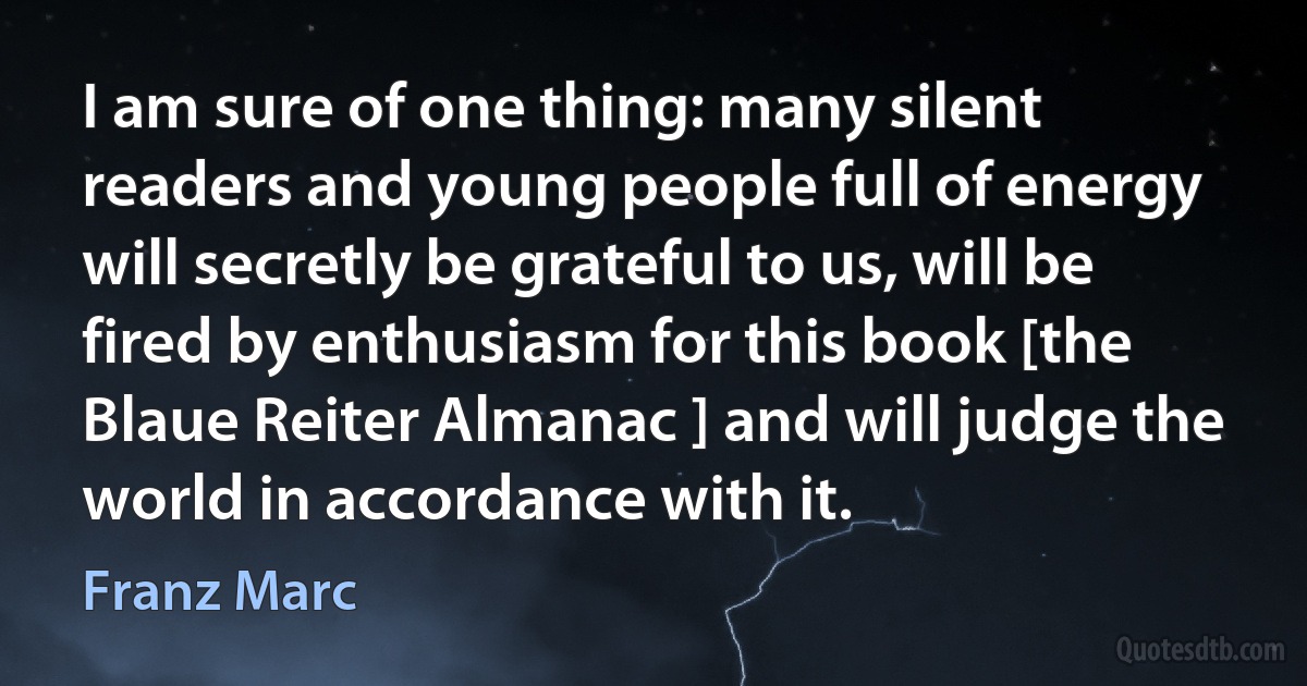 I am sure of one thing: many silent readers and young people full of energy will secretly be grateful to us, will be fired by enthusiasm for this book [the Blaue Reiter Almanac ] and will judge the world in accordance with it. (Franz Marc)