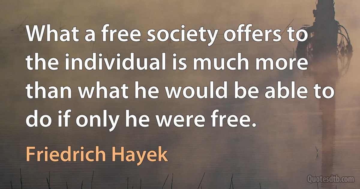 What a free society offers to the individual is much more than what he would be able to do if only he were free. (Friedrich Hayek)