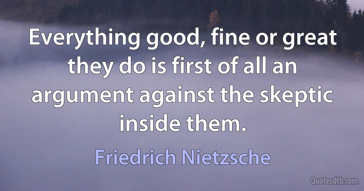 Everything good, fine or great they do is first of all an argument against the skeptic inside them. (Friedrich Nietzsche)