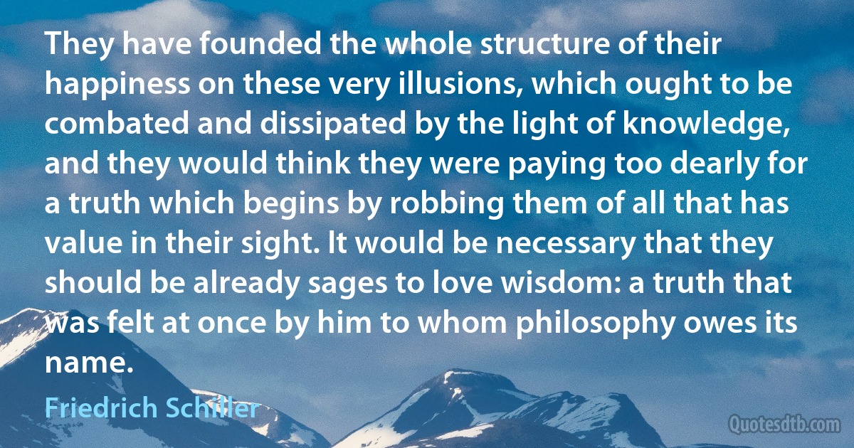 They have founded the whole structure of their happiness on these very illusions, which ought to be combated and dissipated by the light of knowledge, and they would think they were paying too dearly for a truth which begins by robbing them of all that has value in their sight. It would be necessary that they should be already sages to love wisdom: a truth that was felt at once by him to whom philosophy owes its name. (Friedrich Schiller)