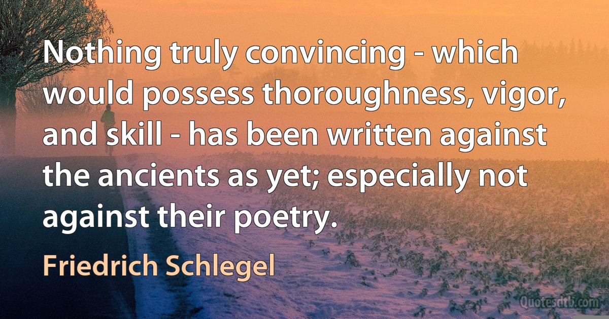 Nothing truly convincing - which would possess thoroughness, vigor, and skill - has been written against the ancients as yet; especially not against their poetry. (Friedrich Schlegel)