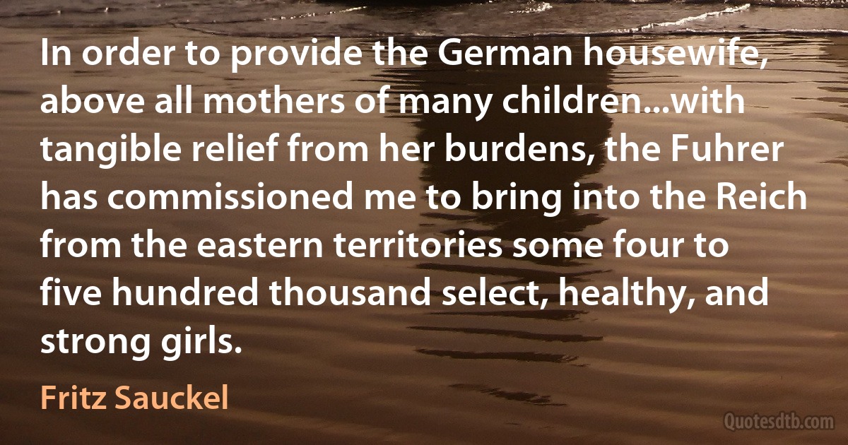 In order to provide the German housewife, above all mothers of many children...with tangible relief from her burdens, the Fuhrer has commissioned me to bring into the Reich from the eastern territories some four to five hundred thousand select, healthy, and strong girls. (Fritz Sauckel)