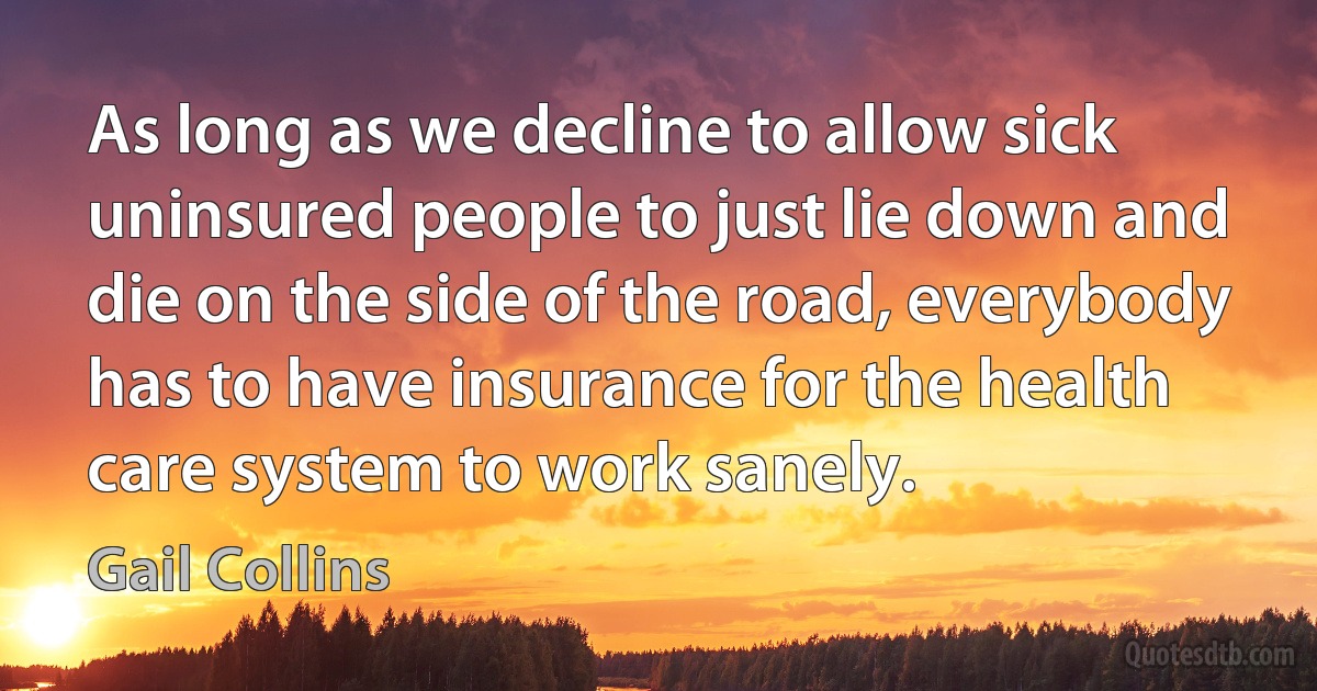 As long as we decline to allow sick uninsured people to just lie down and die on the side of the road, everybody has to have insurance for the health care system to work sanely. (Gail Collins)