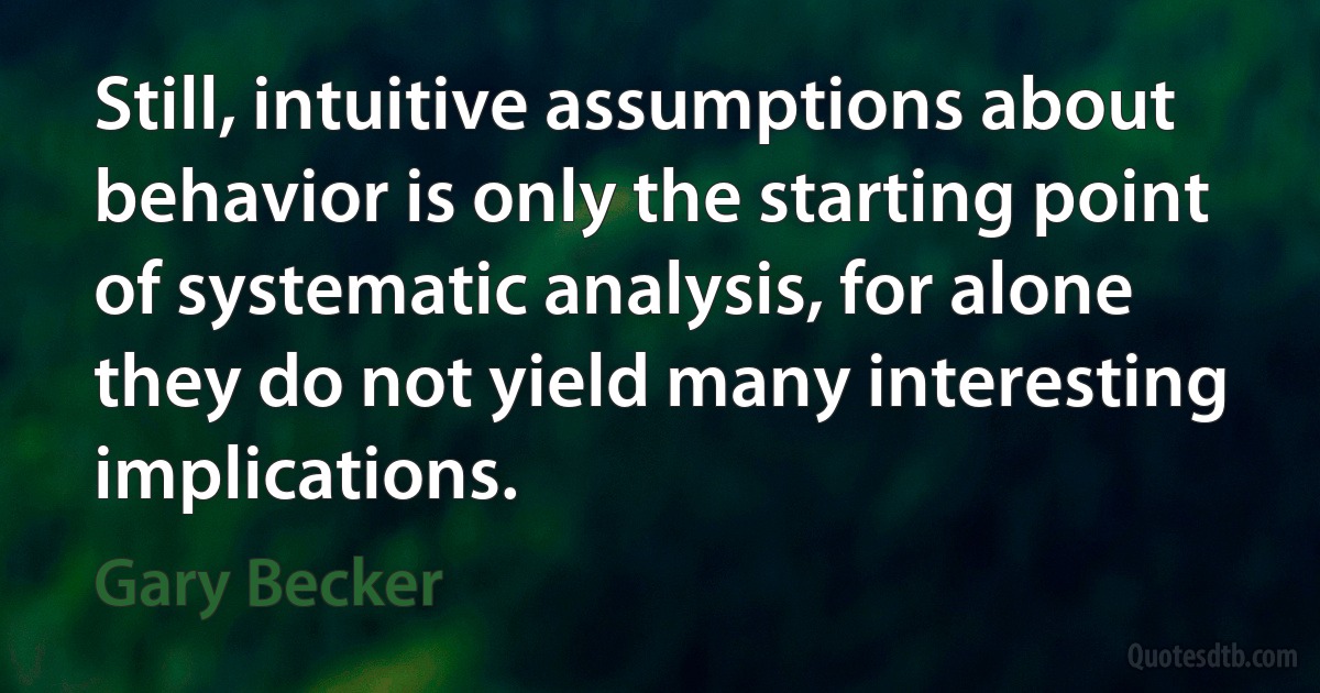 Still, intuitive assumptions about behavior is only the starting point of systematic analysis, for alone they do not yield many interesting implications. (Gary Becker)