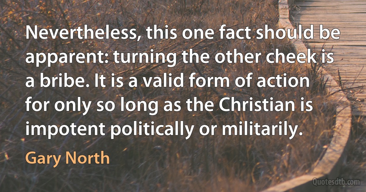 Nevertheless, this one fact should be apparent: turning the other cheek is a bribe. It is a valid form of action for only so long as the Christian is impotent politically or militarily. (Gary North)