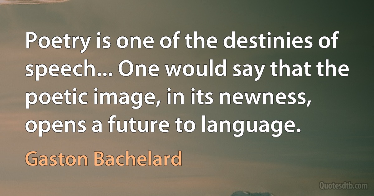 Poetry is one of the destinies of speech... One would say that the poetic image, in its newness, opens a future to language. (Gaston Bachelard)