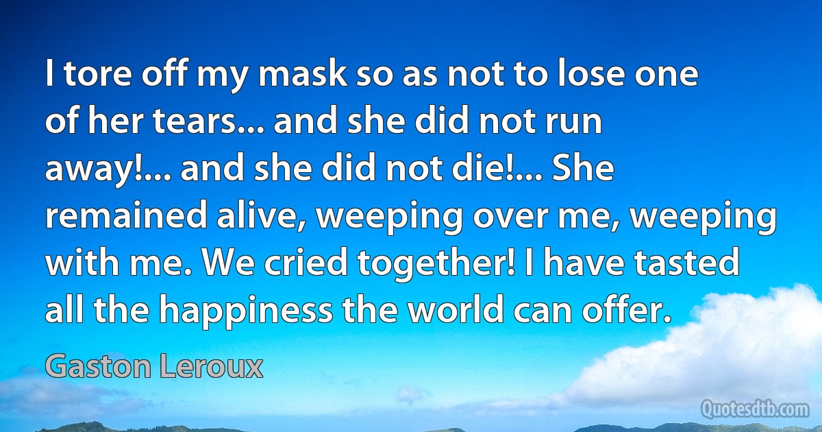 I tore off my mask so as not to lose one of her tears... and she did not run away!... and she did not die!... She remained alive, weeping over me, weeping with me. We cried together! I have tasted all the happiness the world can offer. (Gaston Leroux)