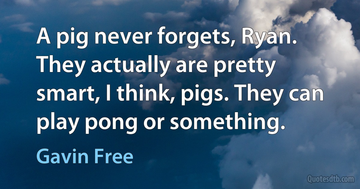 A pig never forgets, Ryan. They actually are pretty smart, I think, pigs. They can play pong or something. (Gavin Free)