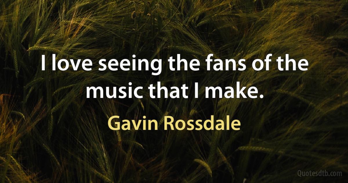 I love seeing the fans of the music that I make. (Gavin Rossdale)