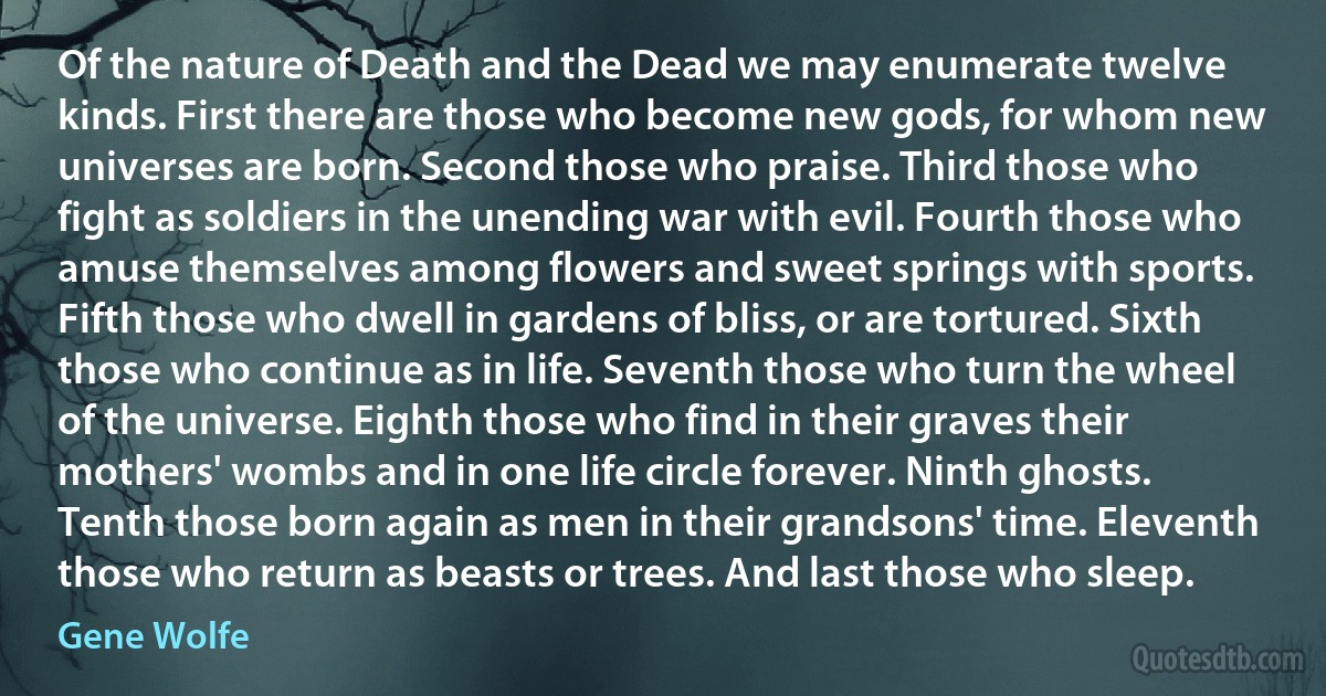 Of the nature of Death and the Dead we may enumerate twelve kinds. First there are those who become new gods, for whom new universes are born. Second those who praise. Third those who fight as soldiers in the unending war with evil. Fourth those who amuse themselves among flowers and sweet springs with sports. Fifth those who dwell in gardens of bliss, or are tortured. Sixth those who continue as in life. Seventh those who turn the wheel of the universe. Eighth those who find in their graves their mothers' wombs and in one life circle forever. Ninth ghosts. Tenth those born again as men in their grandsons' time. Eleventh those who return as beasts or trees. And last those who sleep. (Gene Wolfe)