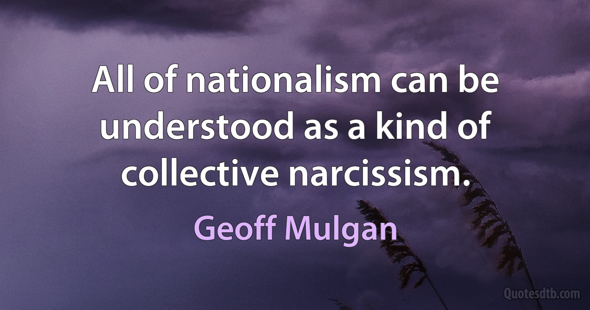 All of nationalism can be understood as a kind of collective narcissism. (Geoff Mulgan)