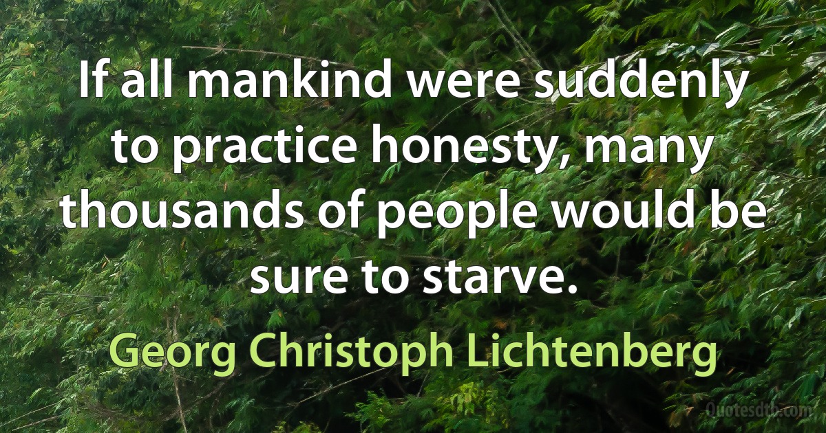 If all mankind were suddenly to practice honesty, many thousands of people would be sure to starve. (Georg Christoph Lichtenberg)