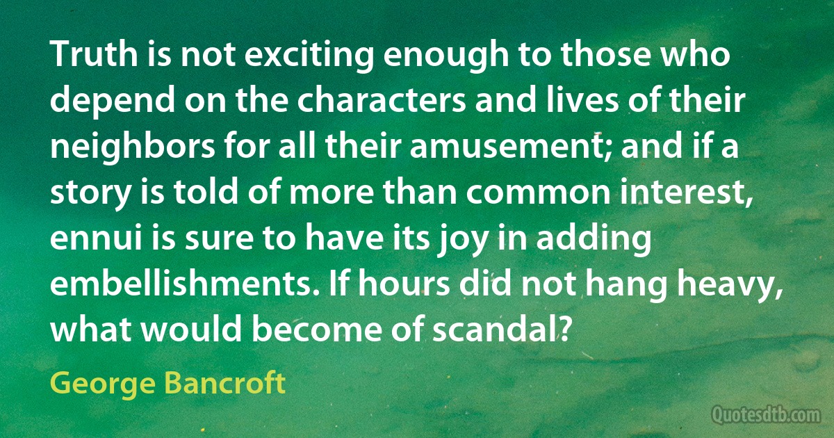 Truth is not exciting enough to those who depend on the characters and lives of their neighbors for all their amusement; and if a story is told of more than common interest, ennui is sure to have its joy in adding embellishments. If hours did not hang heavy, what would become of scandal? (George Bancroft)